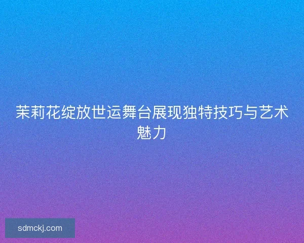 茉莉花绽放世运舞台展现独特技巧与艺术魅力