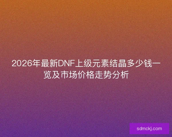2026年最新DNF上级元素结晶多少钱一览及市场价格走势分析