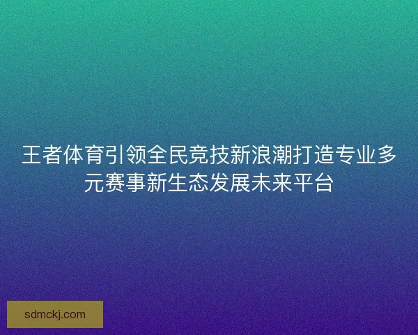 王者体育引领全民竞技新浪潮打造专业多元赛事新生态发展未来平台