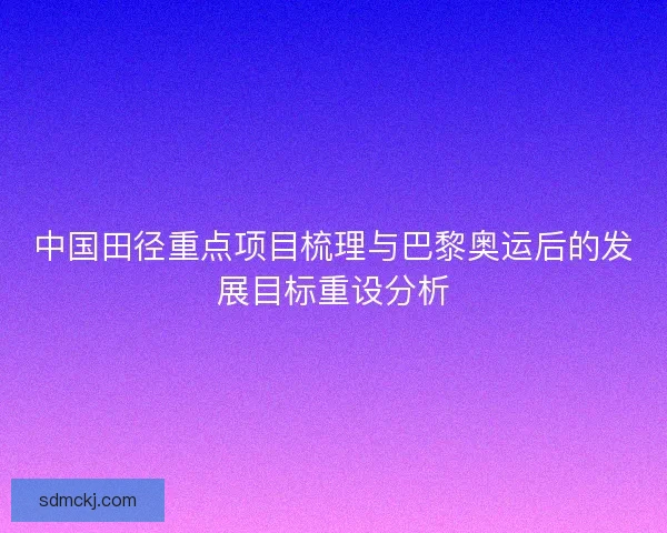 中国田径重点项目梳理与巴黎奥运后的发展目标重设分析